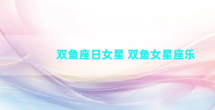 双鱼座日女星 双鱼女星座乐